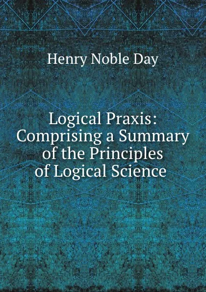 Обложка книги Logical Praxis: Comprising a Summary of the Principles of Logical Science ., Henry Noble Day