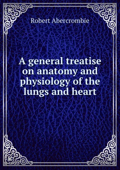 Обложка книги A general treatise on anatomy and physiology of the lungs and heart, Robert Abercrombie