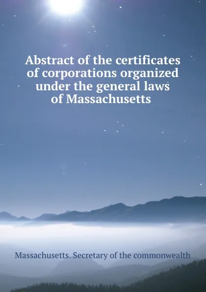 Обложка книги Abstract of the certificates of corporations organized under the general laws of Massachusetts ., Massachusetts. Secretary of the commonwealth