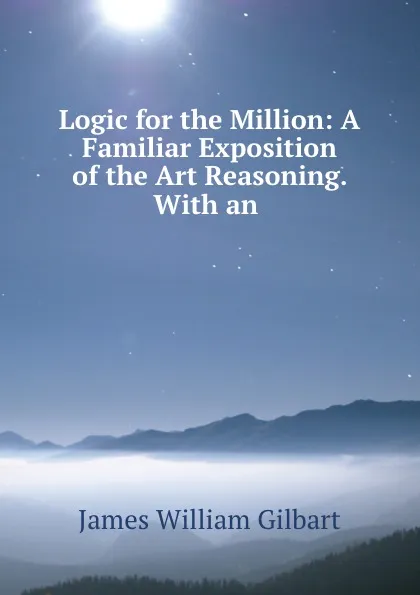 Обложка книги Logic for the Million: A Familiar Exposition of the Art Reasoning. With an ., James William Gilbart