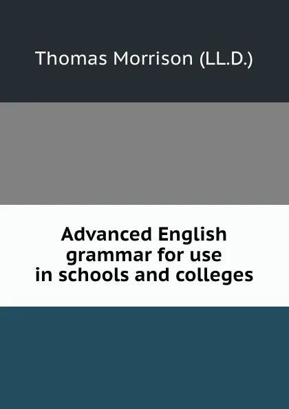 Обложка книги Advanced English grammar for use in schools and colleges, Thomas Morrison