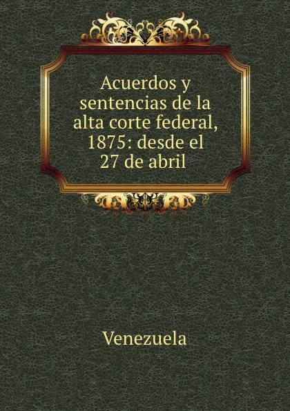 Обложка книги Acuerdos y sentencias de la alta corte federal, 1875: desde el 27 de abril ., Venezuela