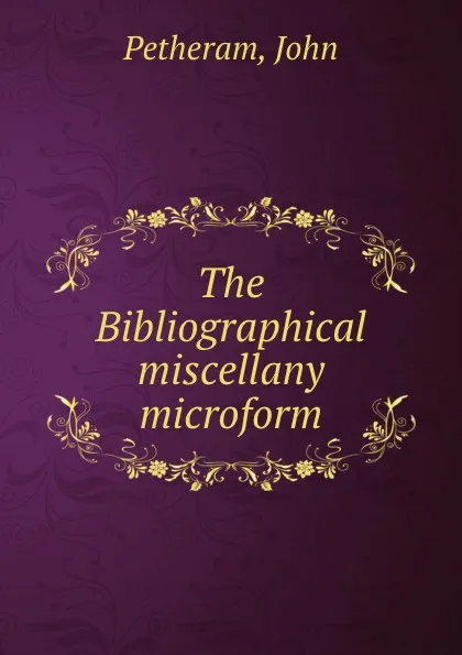 Обложка книги The Bibliographical miscellany microform, John Petheram