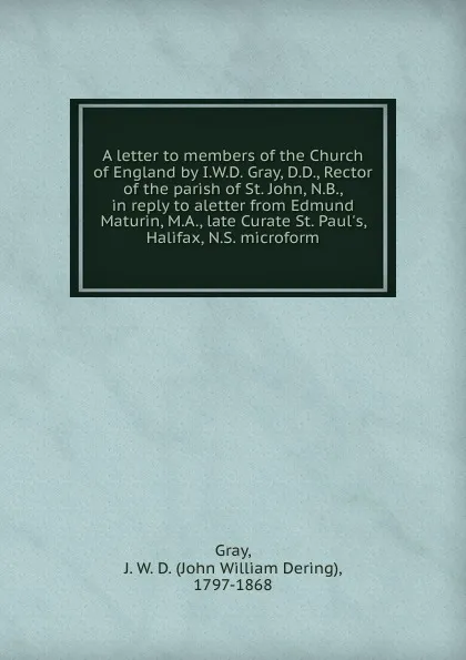 Обложка книги A letter to members of the Church of England by I.W.D. Gray, D.D., Rector of the parish of St. John, N.B., in reply to aletter from Edmund Maturin, M.A., late Curate St. Paul.s, Halifax, N.S. microform, John William Dering Gray