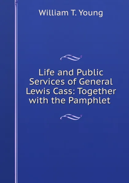 Обложка книги Life and Public Services of General Lewis Cass: Together with the Pamphlet ., William T. Young