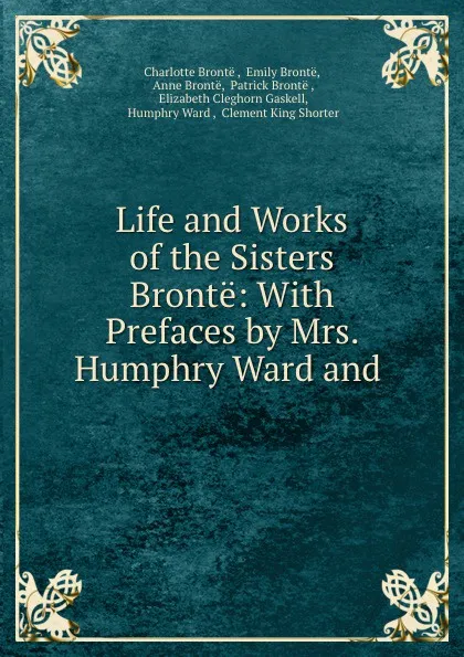 Обложка книги Life and Works of the Sisters Bronte: With Prefaces by Mrs. Humphry Ward and ., Charlotte Brontë
