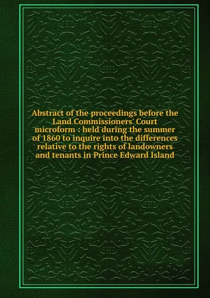 Обложка книги Abstract of the proceedings before the Land Commissioners. Court microform : held during the summer of 1860 to inquire into the differences relative to the rights of landowners and tenants in Prince Edward Island, J.D. Gordon