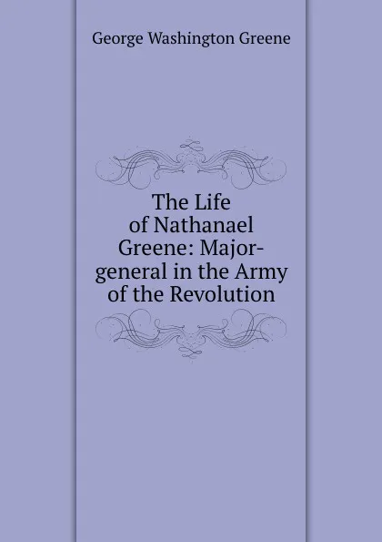 Обложка книги The Life of Nathanael Greene: Major-general in the Army of the Revolution, George Washington Greene