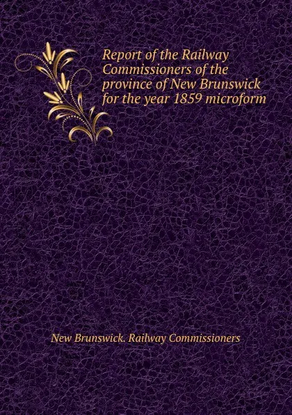 Обложка книги Report of the Railway Commissioners of the province of New Brunswick for the year 1859 microform, New Brunswick. Railway Commissioners