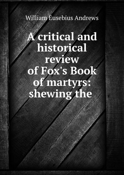 Обложка книги A critical and historical review of Fox.s Book of martyrs: shewing the ., William Eusebius Andrews