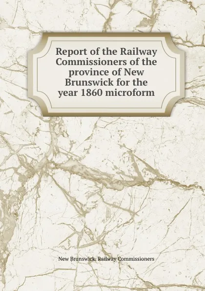 Обложка книги Report of the Railway Commissioners of the province of New Brunswick for the year 1860 microform, New Brunswick. Railway Commissioners