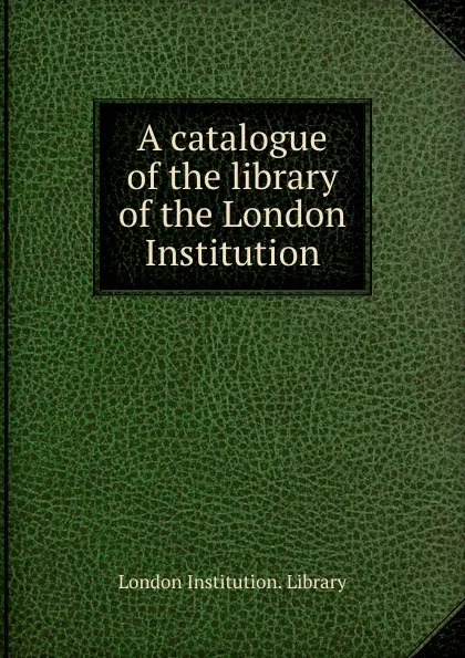 Обложка книги A catalogue of the library of the London Institution, London Institution. Library