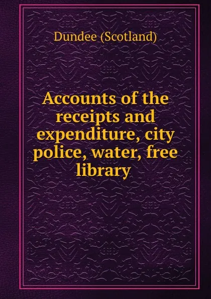 Обложка книги Accounts of the receipts and expenditure, city police, water, free library ., Dundee Scotland