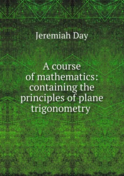 Обложка книги A course of mathematics: containing the principles of plane trigonometry ., Jeremiah Day