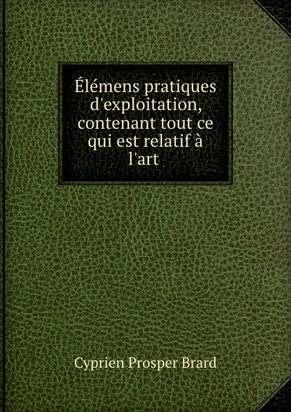 Обложка книги Elemens pratiques d.exploitation, contenant tout ce qui est relatif a l.art ., Cyprien Prosper Brard