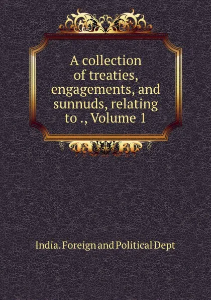 Обложка книги A collection of treaties, engagements, and sunnuds, relating to ., Volume 1, India. Foreign and Political Dept