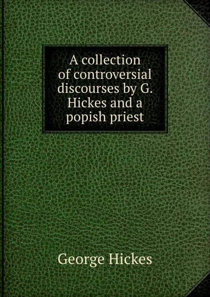 Обложка книги A collection of controversial discourses by G. Hickes and a popish priest, George Hickes