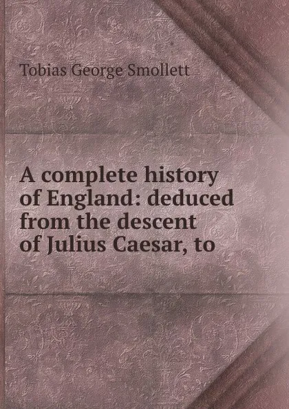 Обложка книги A complete history of England: deduced from the descent of Julius Caesar, to ., Tobias George Smollett