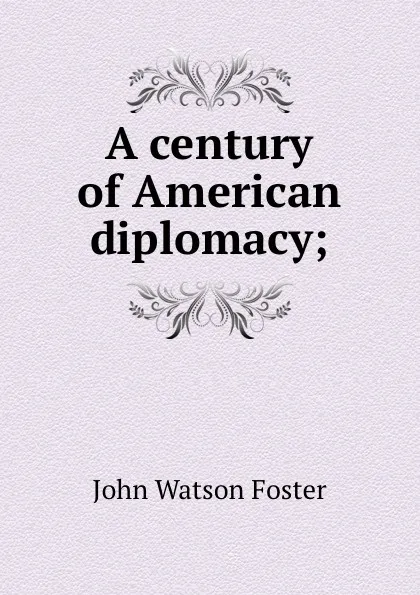 Обложка книги A century of American diplomacy;, John Watson Foster