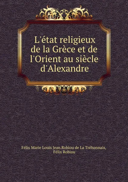 Обложка книги L.etat religieux de la Grece et de l.Orient au siecle d.Alexandre, Félix Marie Louis Jean Robiou de La Tréhonnais