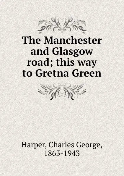 Обложка книги The Manchester and Glasgow road; this way to Gretna Green, Charles George Harper