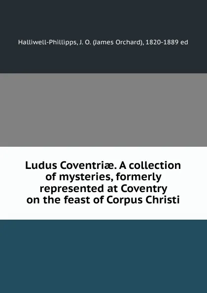 Обложка книги Ludus Coventriae. A collection of mysteries, formerly represented at Coventry on the feast of Corpus Christi, James Orchard Halliwell-Phillipps