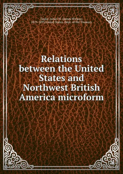 Обложка книги Relations between the United States and Northwest British America microform, James Wickes Taylor