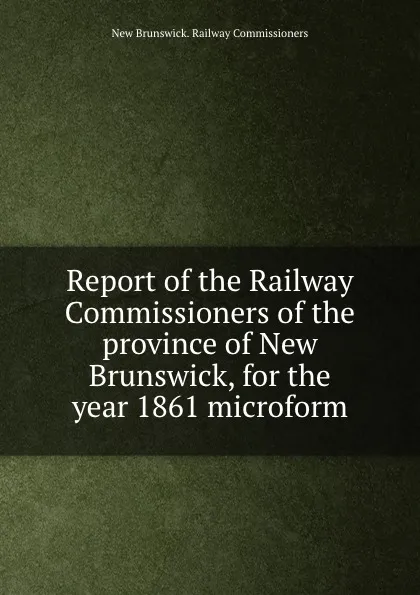 Обложка книги Report of the Railway Commissioners of the province of New Brunswick, for the year 1861 microform, New Brunswick. Railway Commissioners