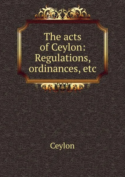 Обложка книги The acts of Ceylon: Regulations, ordinances, etc, Ceylon