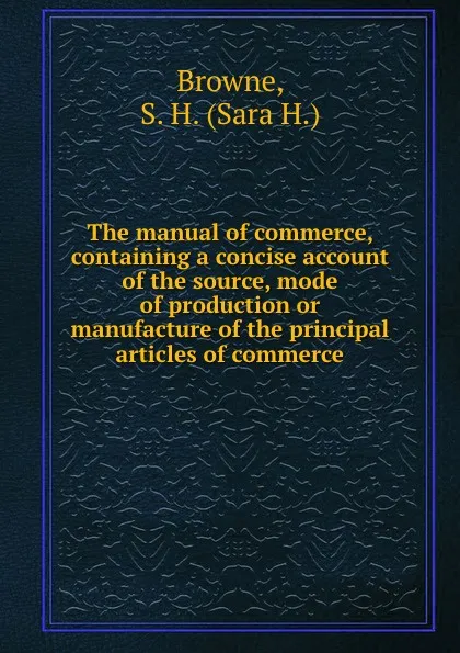 Обложка книги The manual of commerce, containing a concise account of the source, mode of production or manufacture of the principal articles of commerce, Sara H. Browne