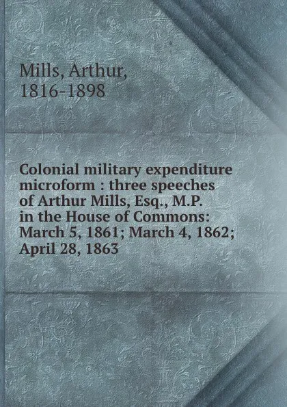 Обложка книги Colonial military expenditure microform : three speeches of Arthur Mills, Esq., M.P. in the House of Commons: March 5, 1861; March 4, 1862; . April 28, 1863, Arthur Mills