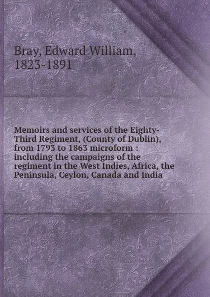 Обложка книги Memoirs and services of the Eighty-Third Regiment, (County of Dublin), from 1793 to 1863 microform : including the campaigns of the regiment in the West Indies, Africa, the Peninsula, Ceylon, Canada and India, Edward William Bray