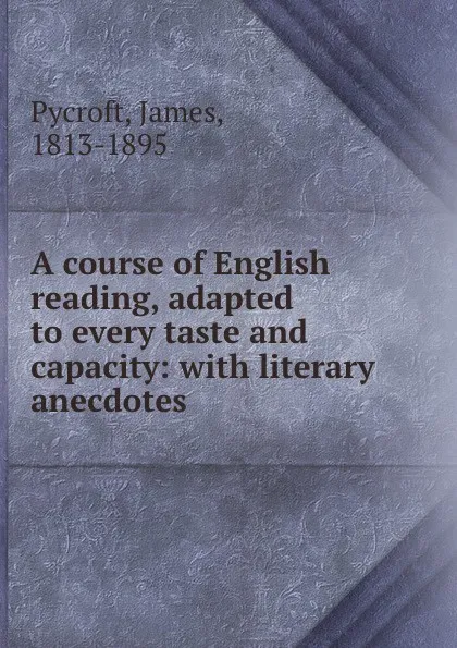 Обложка книги A course of English reading, adapted to every taste and capacity: with literary anecdotes., James Pycroft
