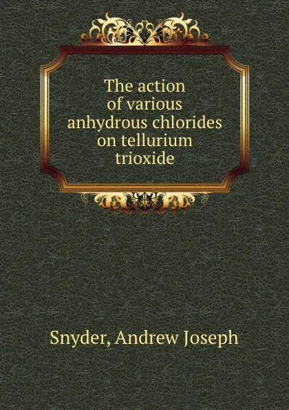 Обложка книги The action of various anhydrous chlorides on tellurium trioxide, Andrew Joseph Snyder