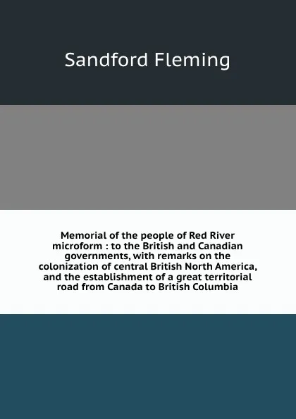 Обложка книги Memorial of the people of Red River microform : to the British and Canadian governments, with remarks on the colonization of central British North America, and the establishment of a great territorial road from Canada to British Columbia, Sandford Fleming