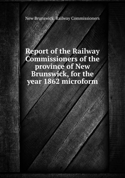 Обложка книги Report of the Railway Commissioners of the province of New Brunswick, for the year 1862 microform, New Brunswick. Railway Commissioners