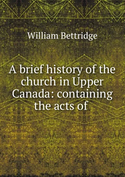 Обложка книги A brief history of the church in Upper Canada: containing the acts of ., William Bettridge