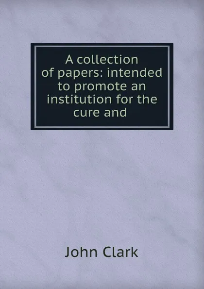 Обложка книги A collection of papers: intended to promote an institution for the cure and ., John Clark