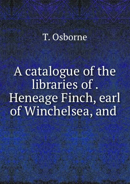 Обложка книги A catalogue of the libraries of . Heneage Finch, earl of Winchelsea, and ., T. Osborne