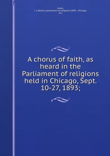 Обложка книги A chorus of faith, as heard in the Parliament of religions held in Chicago, Sept. 10-27, 1893;, J.L. Jones