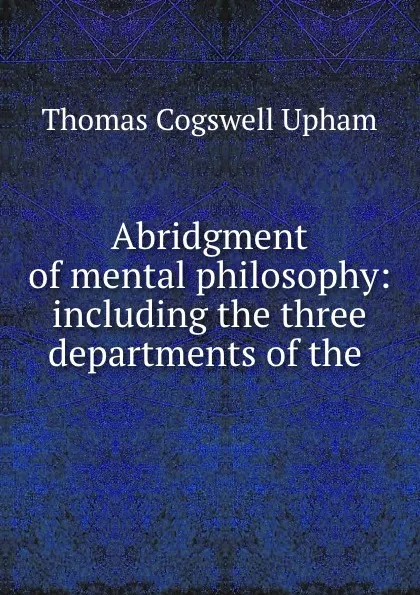 Обложка книги Abridgment of mental philosophy: including the three departments of the ., Upham Thomas Cogswell