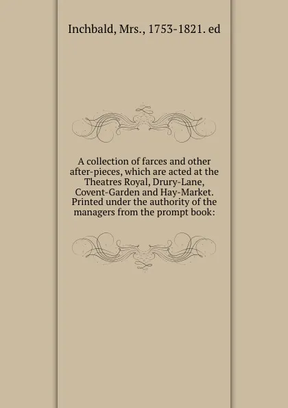 Обложка книги A collection of farces and other after-pieces, which are acted at the Theatres Royal, Drury-Lane, Covent-Garden and Hay-Market. Printed under the authority of the managers from the prompt book:, Mrs. Inchbald