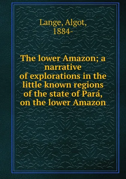 Обложка книги The lower Amazon; a narrative of explorations in the little known regions of the state of Para, on the lower Amazon, Algot Lange