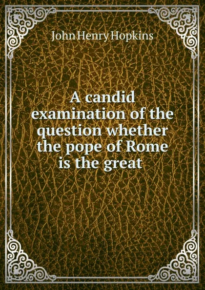 Обложка книги A candid examination of the question whether the pope of Rome is the great ., John Henry Hopkins