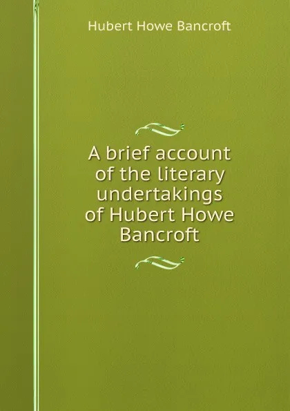 Обложка книги A brief account of the literary undertakings of Hubert Howe Bancroft, Hubert Howe Bancroft