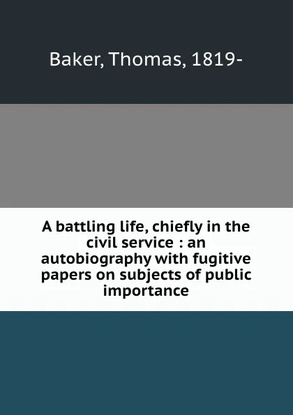 Обложка книги A battling life, chiefly in the civil service : an autobiography with fugitive papers on subjects of public importance, Thomas Baker