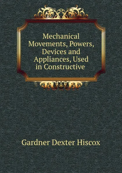 Обложка книги Mechanical Movements, Powers, Devices and Appliances, Used in Constructive ., Gardner Dexter Hiscox