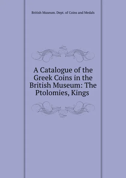 Обложка книги A Catalogue of the Greek Coins in the British Museum: The Ptolomies, Kings ., British Museum. Dept. of Coins and Medals