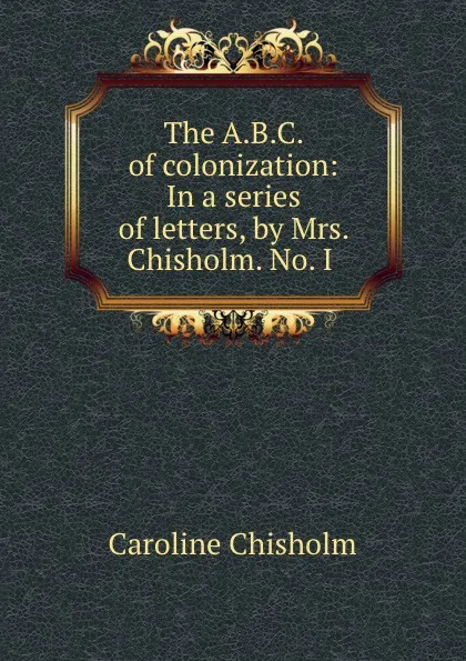 Обложка книги The A.B.C. of colonization: In a series of letters, by Mrs. Chisholm. No. I ., Caroline Chisholm