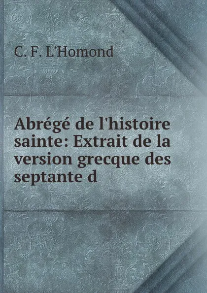 Обложка книги Abrege de l.histoire sainte: Extrait de la version grecque des septante d ., C.F. l'Homond